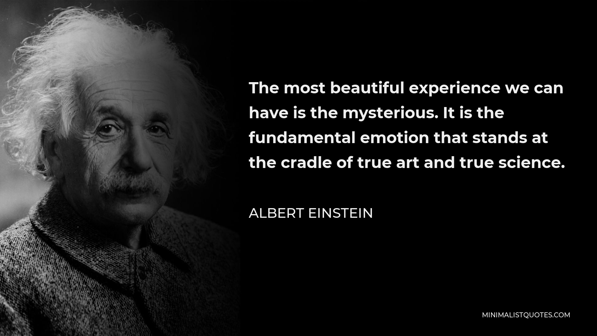 Albert Einstein Quote - The most beautiful experience we can have is the mysterious. It is the fundamental emotion that stands at the cradle of true art and true science.