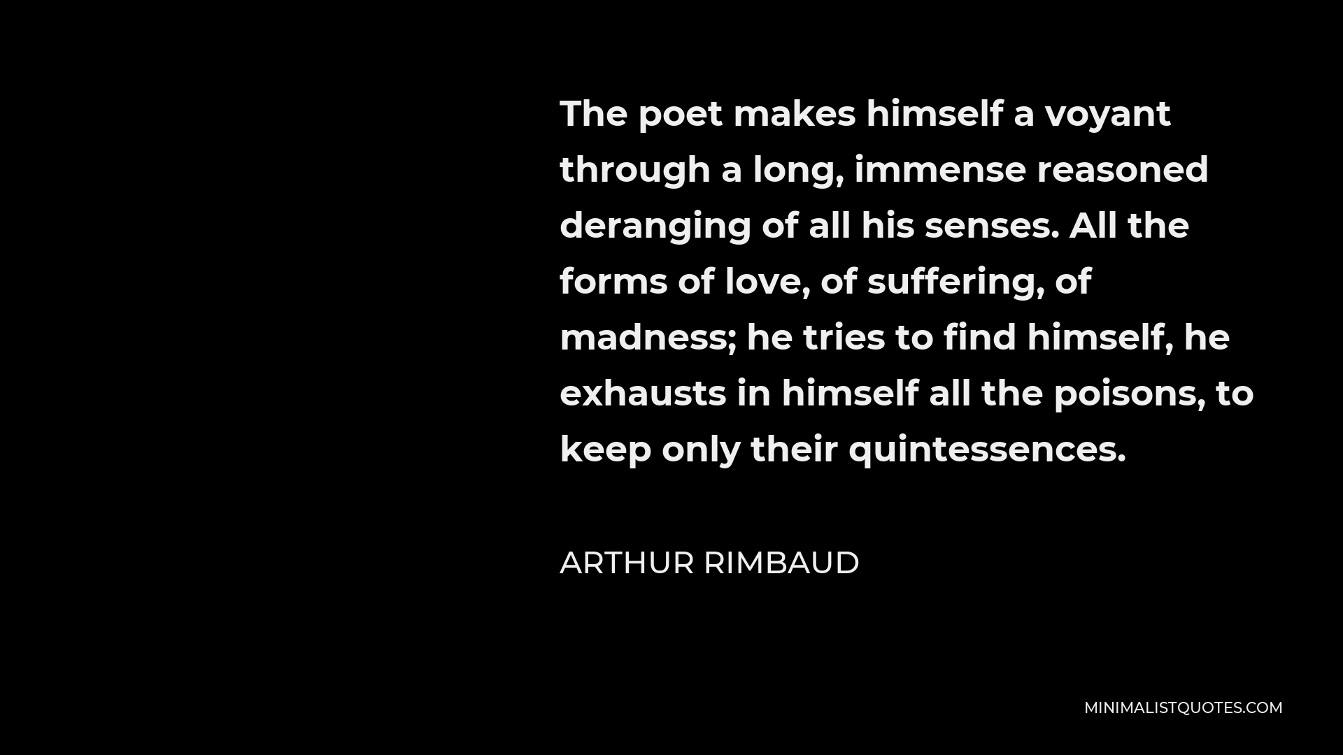 Arthur Rimbaud Quote - The poet makes himself a voyant through a long, immense reasoned deranging of all his senses. All the forms of love, of suffering, of madness; he tries to find himself, he exhausts in himself all the poisons, to keep only their quintessences.