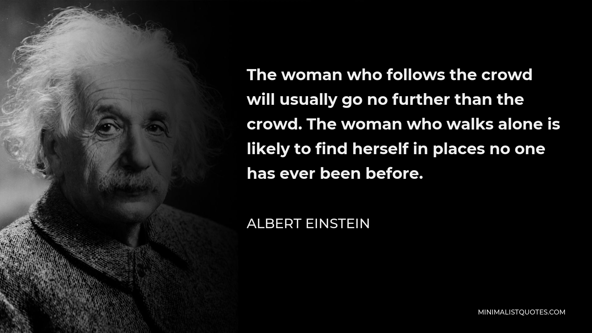 Albert Einstein Quote - The woman who follows the crowd will usually go no further than the crowd. The woman who walks alone is likely to find herself in places no one has ever been before.