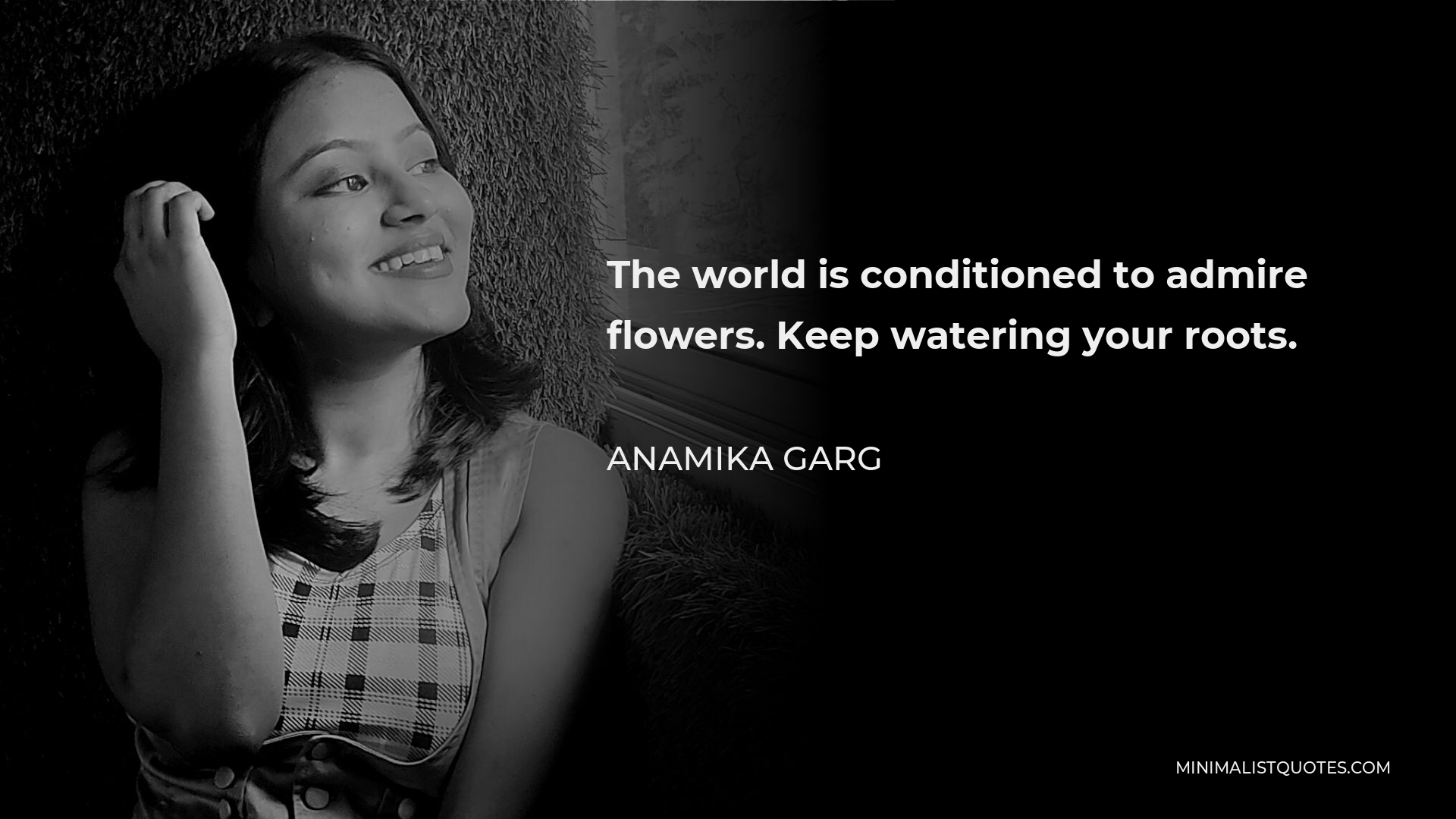 Anamika Garg Quote - The world is conditioned to admire flowers. Keep watering your roots.