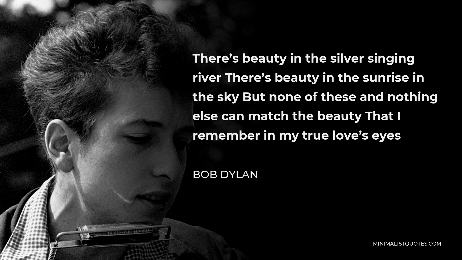 Bob Dylan Quote - There’s beauty in the silver singing river There’s beauty in the sunrise in the sky But none of these and nothing else can match the beauty That I remember in my true love’s eyes