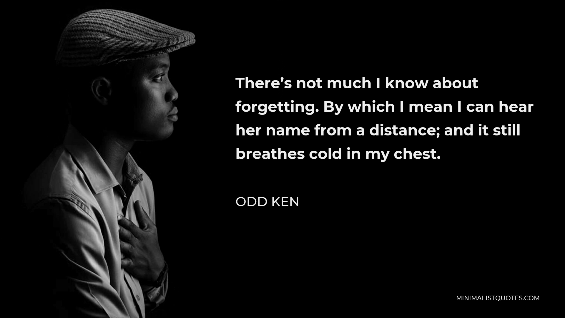 Odd Ken Quote - There’s not much I know about forgetting. By which I mean I can hear her name from a distance; and it still breathes cold in my chest.