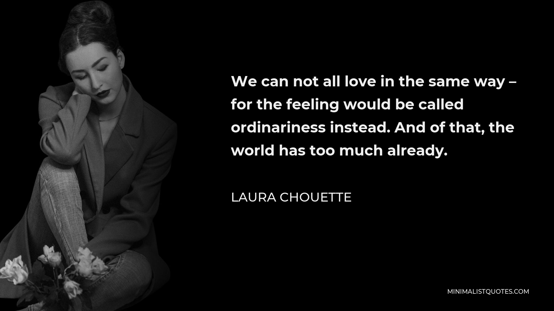 Laura Chouette Quote - We can not all love in the same way – for the feeling would be called ordinariness instead. And of that, the world has too much already.