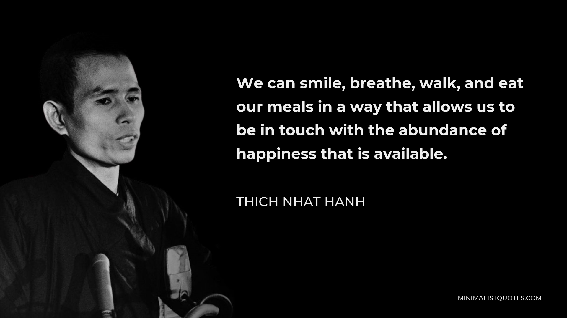 Thich Nhat Hanh Quote - We can smile, breathe, walk, and eat our meals in a way that allows us to be in touch with the abundance of happiness that is available.