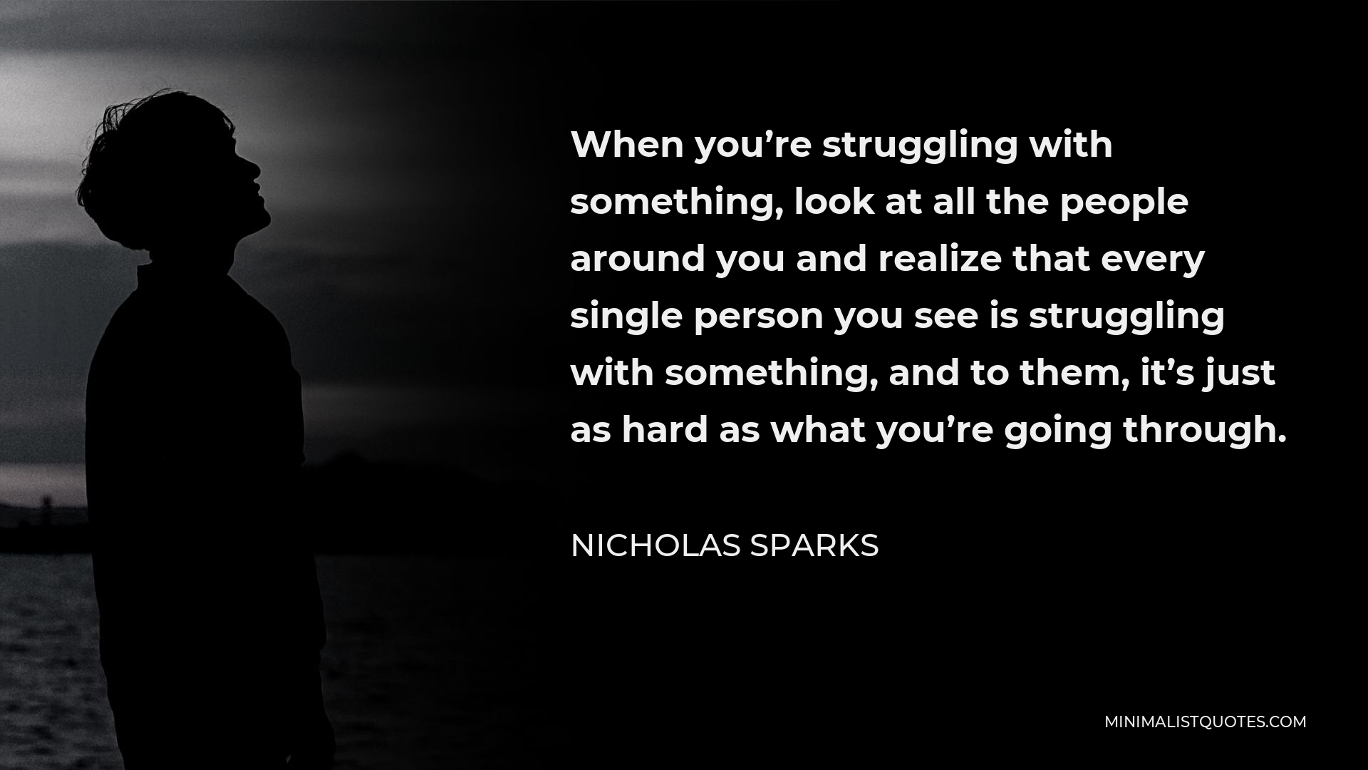 Nicholas Sparks Quote - When you’re struggling with something, look at all the people around you and realize that every single person you see is struggling with something, and to them, it’s just as hard as what you’re going through.
