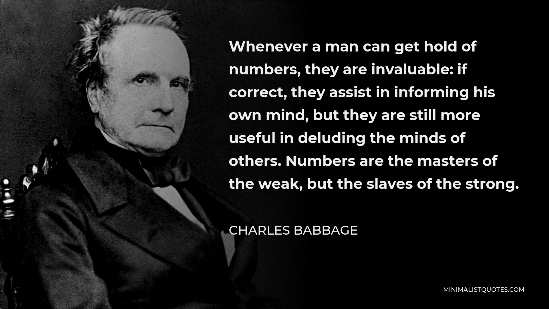 Charles Babbage Quote - Whenever a man can get hold of numbers, they are invaluable: if correct, they assist in informing his own mind, but they are still more useful in deluding the minds of others. Numbers are the masters of the weak, but the slaves of the strong.