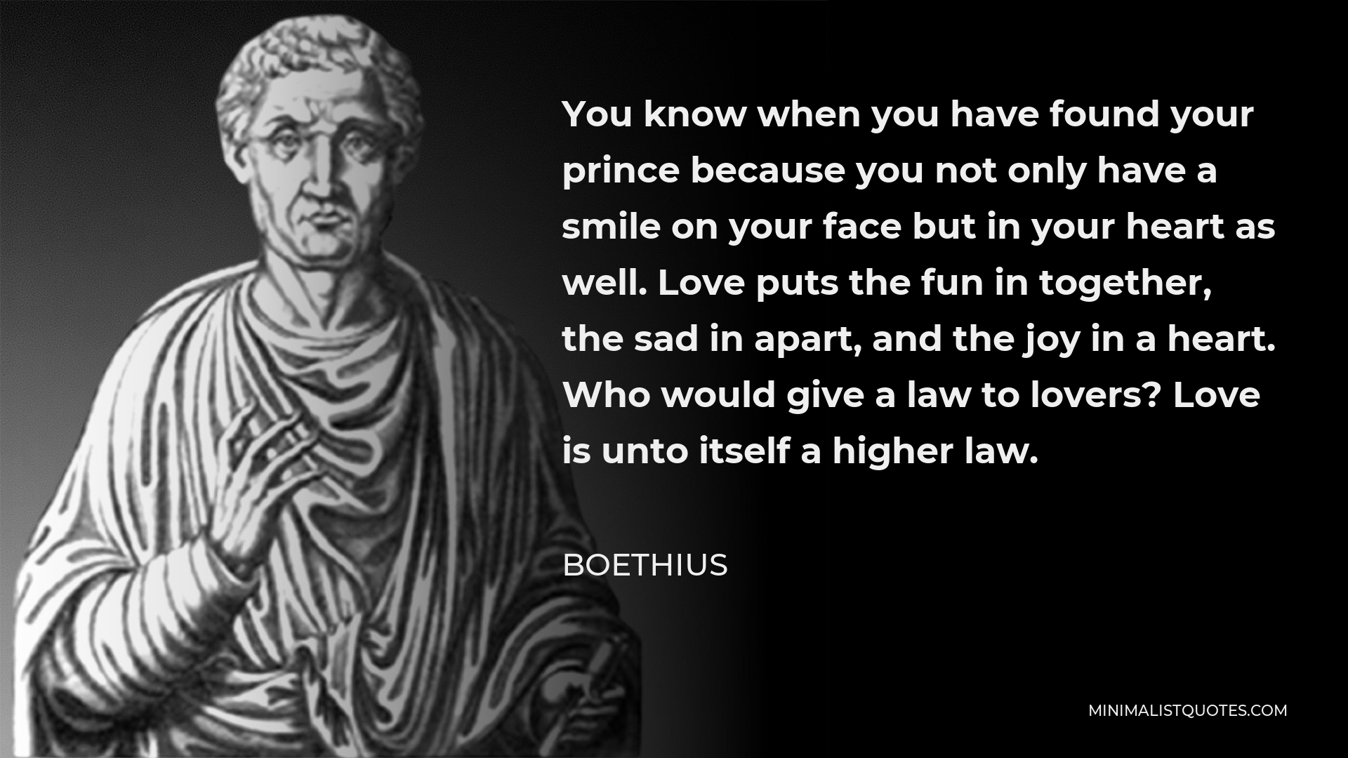 Boethius Quote - You know when you have found your prince because you not only have a smile on your face but in your heart as well. Love puts the fun in together, the sad in apart, and the joy in a heart. Who would give a law to lovers? Love is unto itself a higher law.