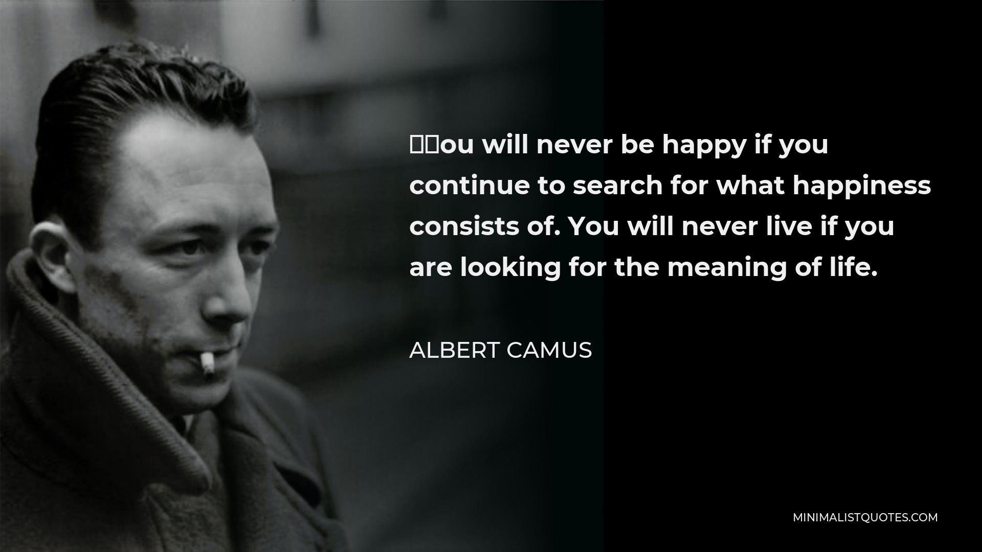Albert Camus Quote - “You will never be happy if you continue to search for what happiness consists of. You will never live if you are looking for the meaning of life.