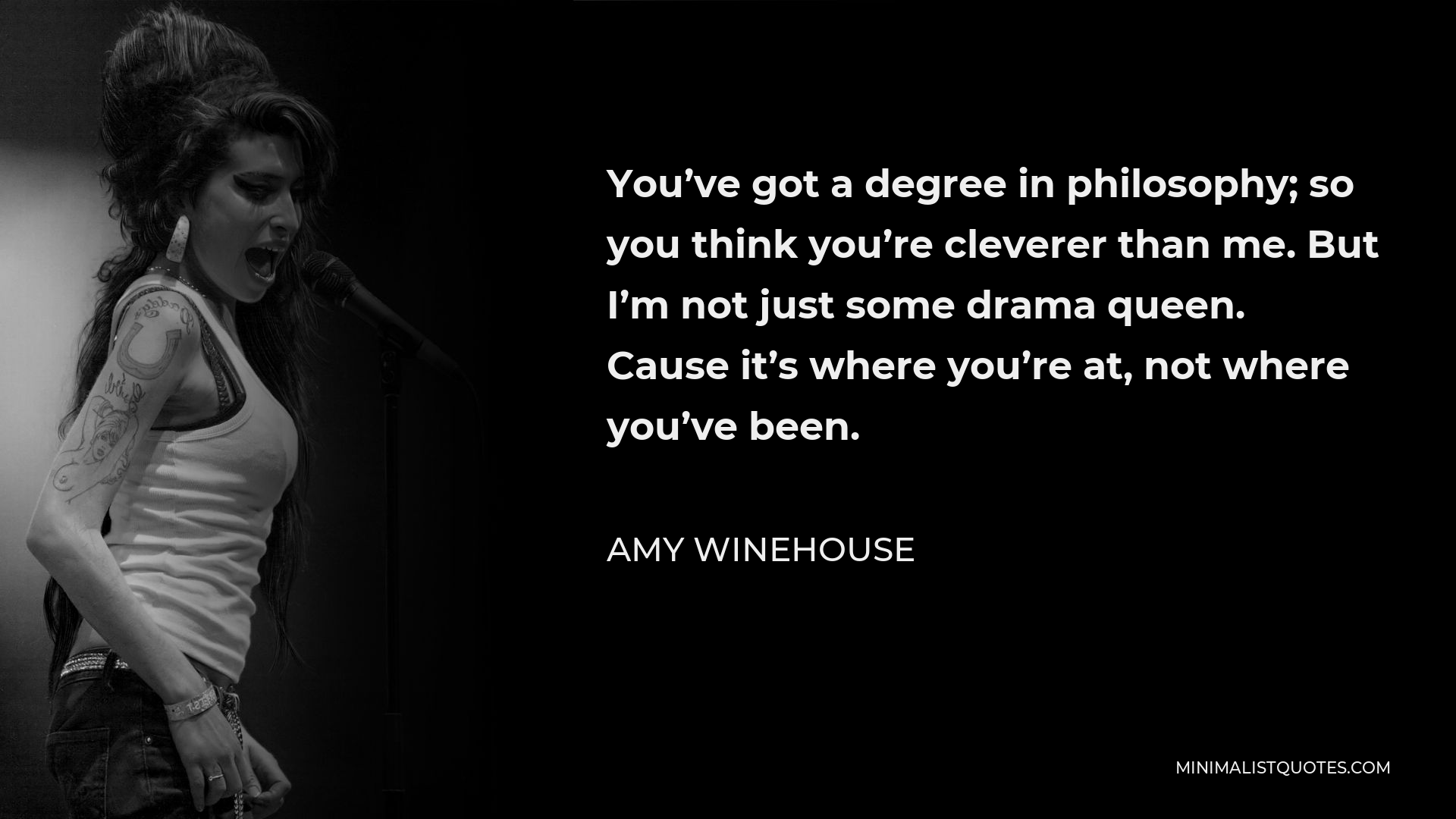 Amy Winehouse Quote - You’ve got a degree in philosophy; so you think you’re cleverer than me. But I’m not just some drama queen. Cause it’s where you’re at, not where you’ve been.