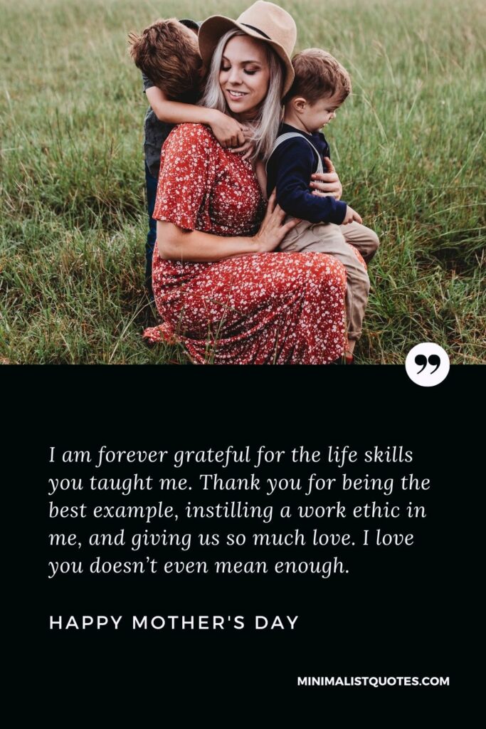 Mother's Day wish, message & quote with HD image: I am forever grateful for the life skills you taught me. Thank you for being the best example, instilling a work ethic in me, and giving us so much love. I love you doesn’t even mean enough. Happy Mother's Day!