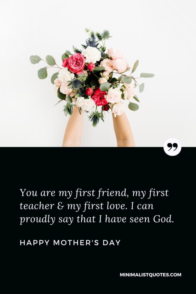 Mother's day wish, message & quote with HD image: You are my first friend, my first teacher & my first love. I can proudly say that I have seen God. Happy Mother's Day!