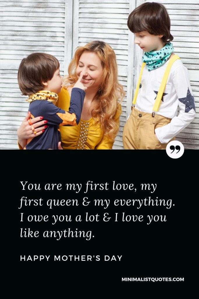 Mother's day wish, message & quote with HD image: You are my first love, my first queen & my everything. I owe you a lot & I love you like anything. Happy Mother's Day!