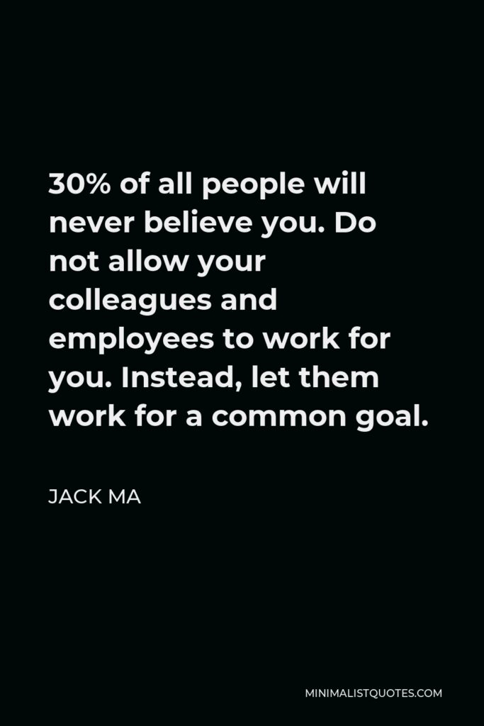 Jack Ma Quote - 30% of all people will never believe you. Do not allow your colleagues and employees to work for you. Instead, let them work for a common goal.