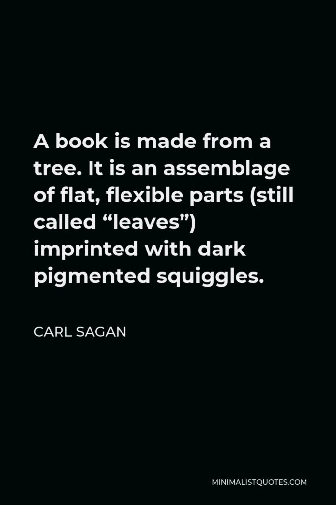 Carl Sagan Quote - A book is made from a tree. It is an assemblage of flat, flexible parts (still called “leaves”) imprinted with dark pigmented squiggles.