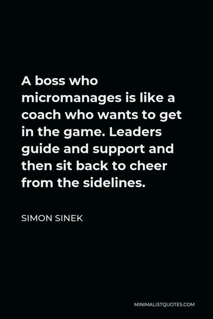 Simon Sinek Quote - A boss who micromanages is like a coach who wants to get in the game. Leaders guide and support and then sit back to cheer from the sidelines.