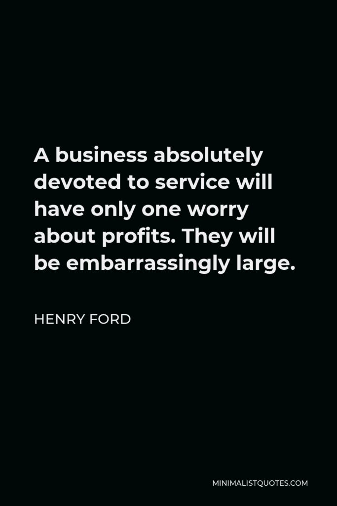 Henry Ford Quote - A business absolutely devoted to service will have only one worry about profits. They will be embarrassingly large.