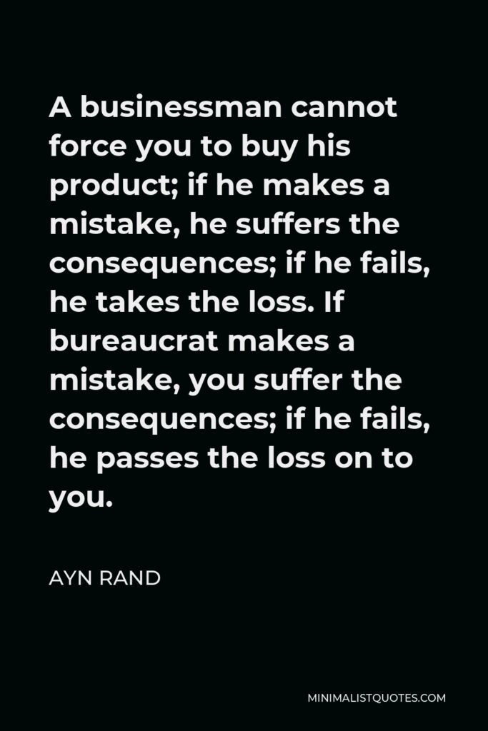 Ayn Rand Quote - A businessman cannot force you to buy his product; if he makes a mistake, he suffers the consequences; if he fails, he takes the loss. If bureaucrat makes a mistake, you suffer the consequences; if he fails, he passes the loss on to you.