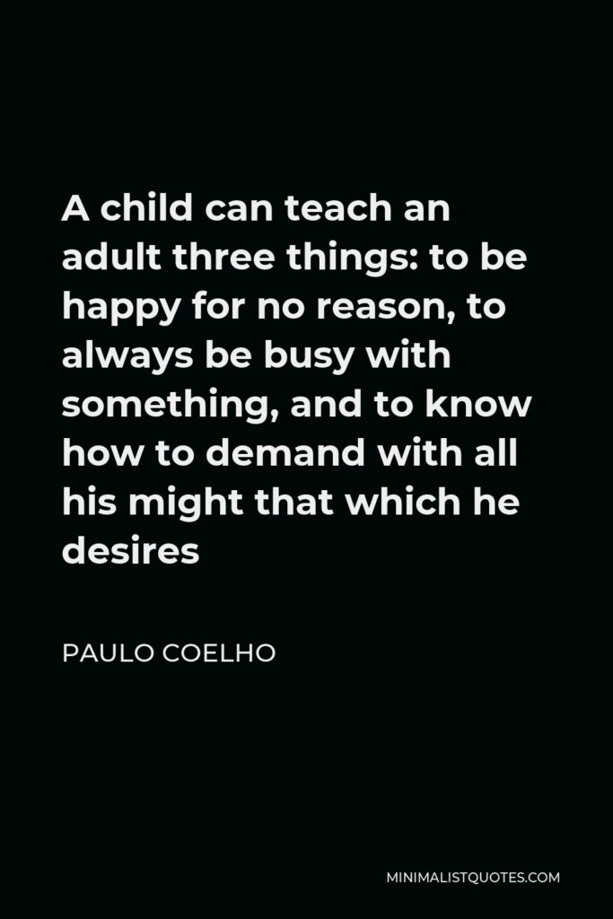 Paulo Coelho Quote - A child can teach an adult three things: to be happy for no reason, to always be busy with something, and to know how to demand with all his might that which he desires