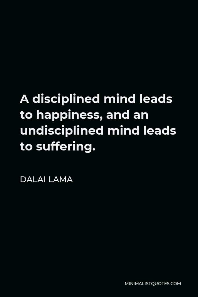 Dalai Lama Quote - A disciplined mind leads to happiness, and an undisciplined mind leads to suffering.