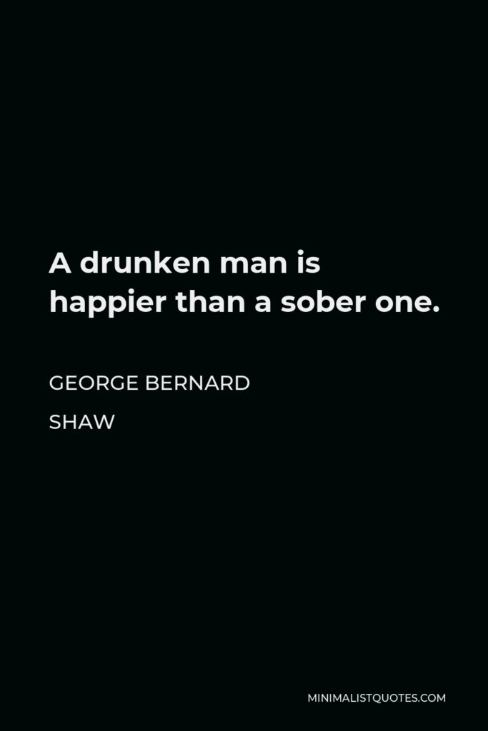 George Bernard Shaw Quote - A drunken man is happier than a sober one.