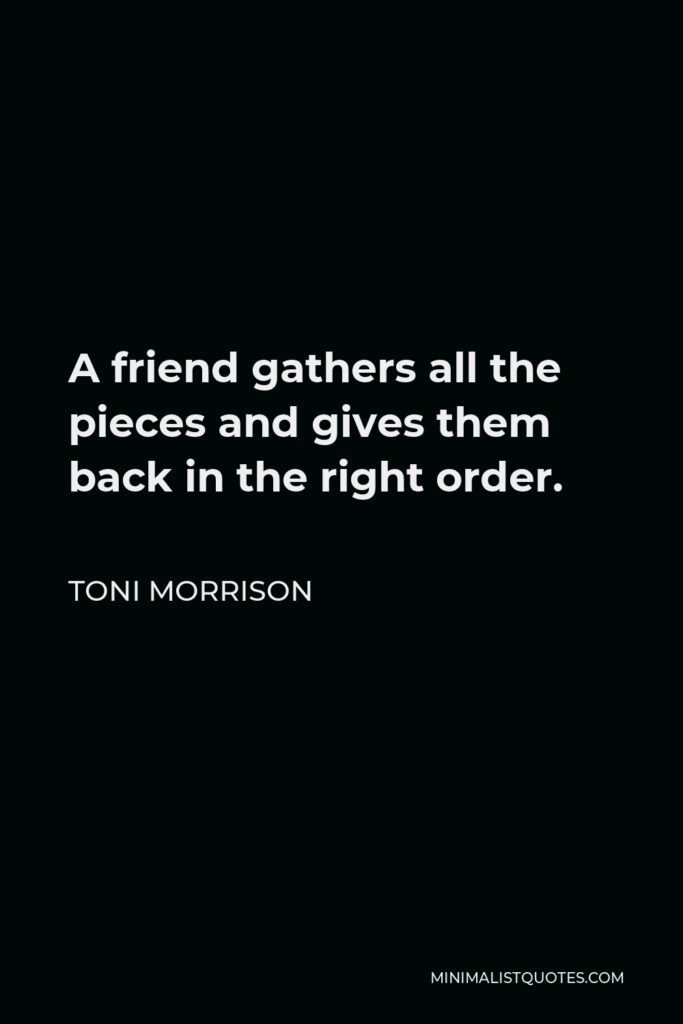 Toni Morrison Quote - A friend gathers all the pieces and gives them back in the right order.