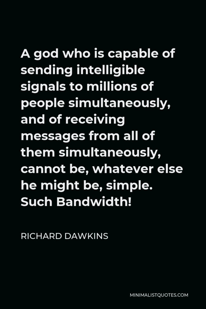 Richard Dawkins Quote - A god who is capable of sending intelligible signals to millions of people simultaneously, and of receiving messages from all of them simultaneously, cannot be, whatever else he might be, simple. Such Bandwidth!