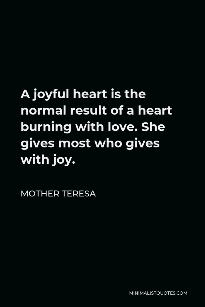 Mother Teresa Quote - A joyful heart is the normal result of a heart burning with love. She gives most who gives with joy.