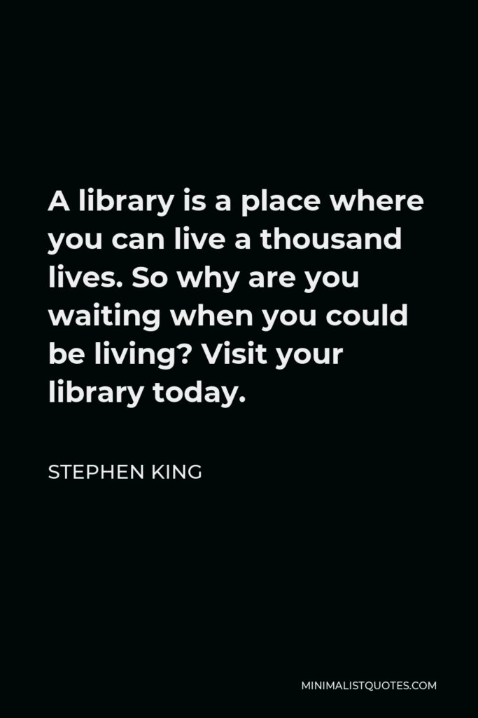 Stephen King Quote - A library is a place where you can live a thousand lives. So why are you waiting when you could be living? Visit your library today.