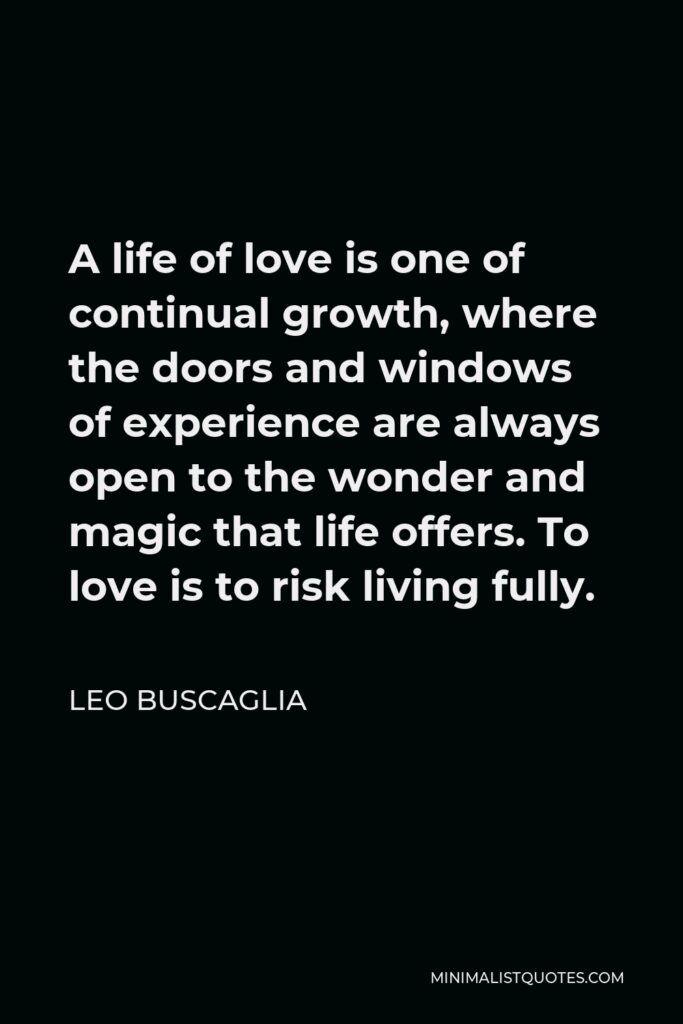 Leo Buscaglia Quote - A life of love is one of continual growth, where the doors and windows of experience are always open to the wonder and magic that life offers. To love is to risk living fully.