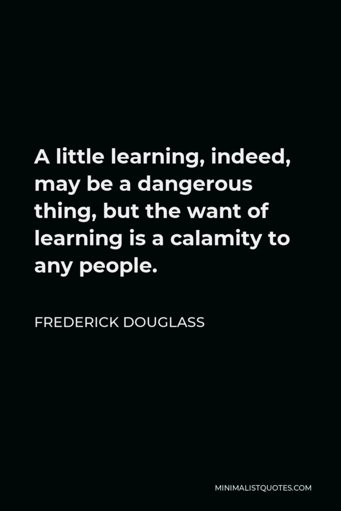 Frederick Douglass Quote - A little learning, indeed, may be a dangerous thing, but the want of learning is a calamity to any people.