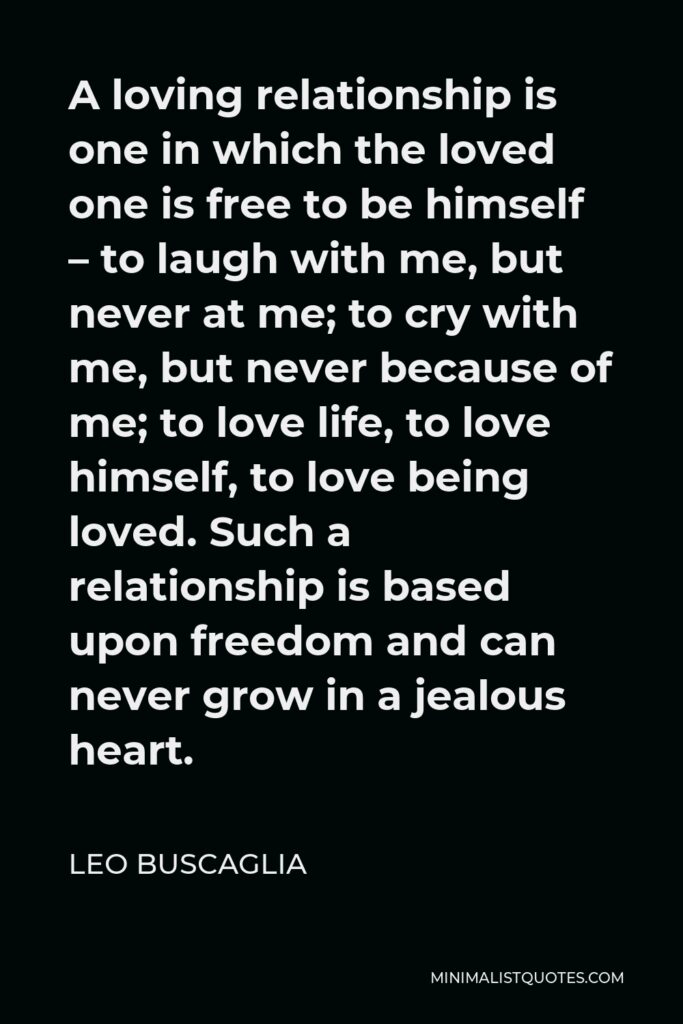 Leo Buscaglia Quote - A loving relationship is one in which the loved one is free to be himself – to laugh with me, but never at me; to cry with me, but never because of me; to love life, to love himself, to love being loved. Such a relationship is based upon freedom and can never grow in a jealous heart.
