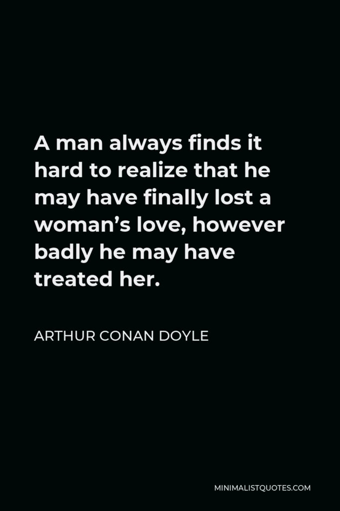 Arthur Conan Doyle Quote - A man always finds it hard to realize that he may have finally lost a woman’s love, however badly he may have treated her.