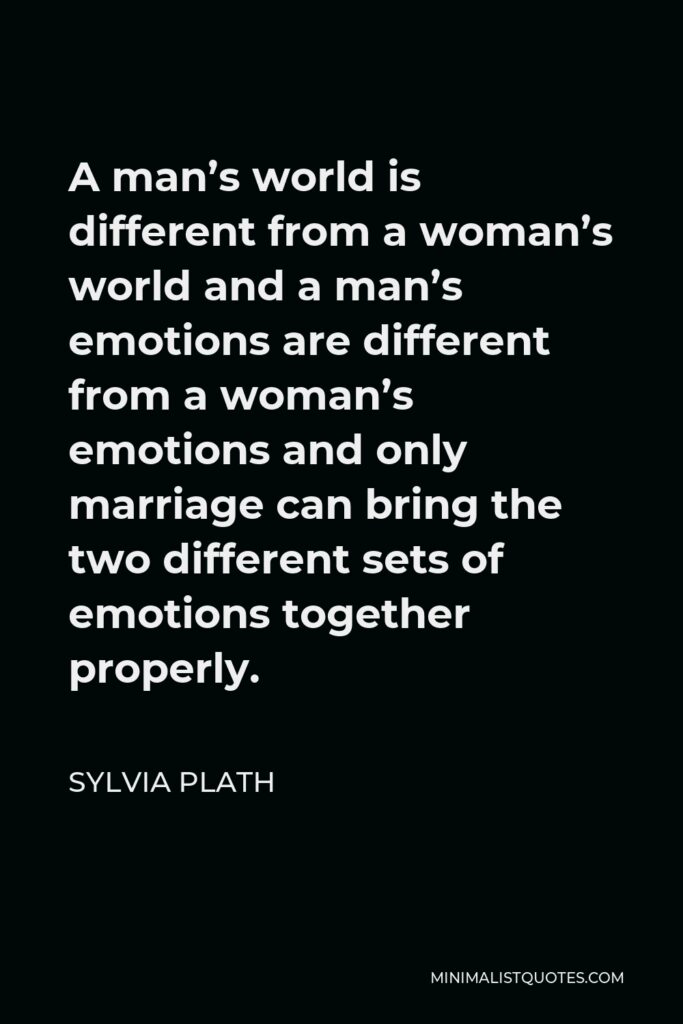 Sylvia Plath Quote - A man’s world is different from a woman’s world and a man’s emotions are different from a woman’s emotions and only marriage can bring the two different sets of emotions together properly.