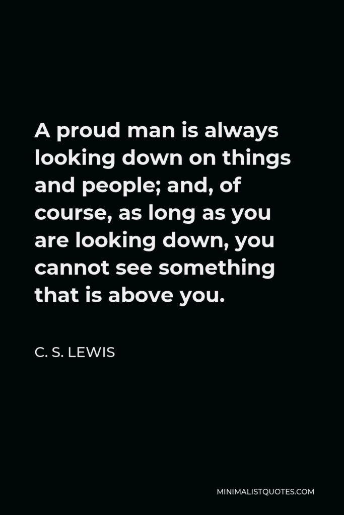 C. S. Lewis Quote - A proud man is always looking down on things and people; and, of course, as long as you are looking down, you cannot see something that is above you.