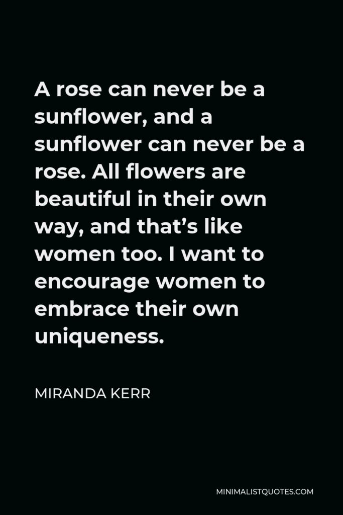 Miranda Kerr Quote - A rose can never be a sunflower, and a sunflower can never be a rose. All flowers are beautiful in their own way, and that’s like women too. I want to encourage women to embrace their own uniqueness.