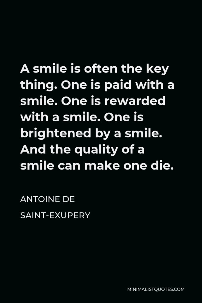 Antoine de Saint-Exupery Quote - A smile is often the key thing. One is paid with a smile. One is rewarded with a smile. One is brightened by a smile. And the quality of a smile can make one die.