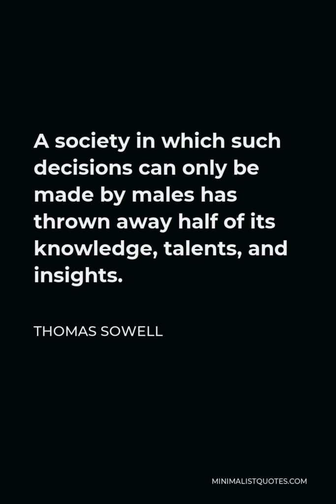 Thomas Sowell Quote - A society in which such decisions can only be made by males has thrown away half of its knowledge, talents, and insights.