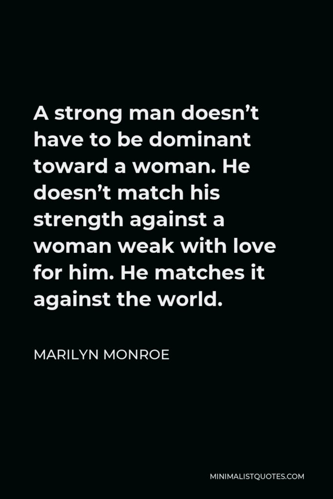 Marilyn Monroe Quote - A strong man doesn’t have to be dominant toward a woman. He doesn’t match his strength against a woman weak with love for him. He matches it against the world.