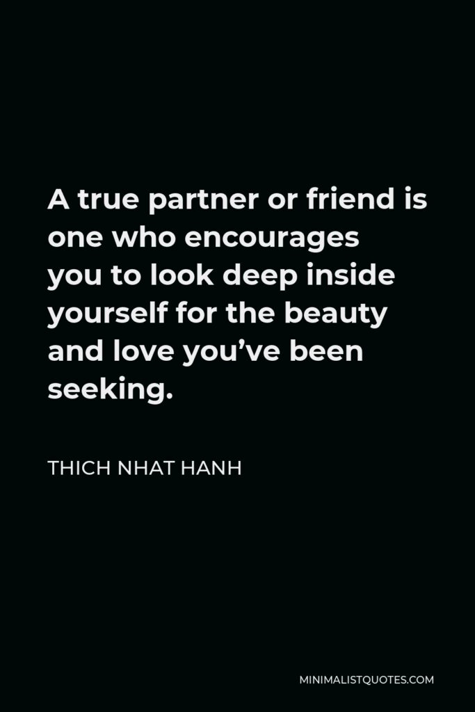Thich Nhat Hanh Quote - A true partner or friend is one who encourages you to look deep inside yourself for the beauty and love you’ve been seeking.