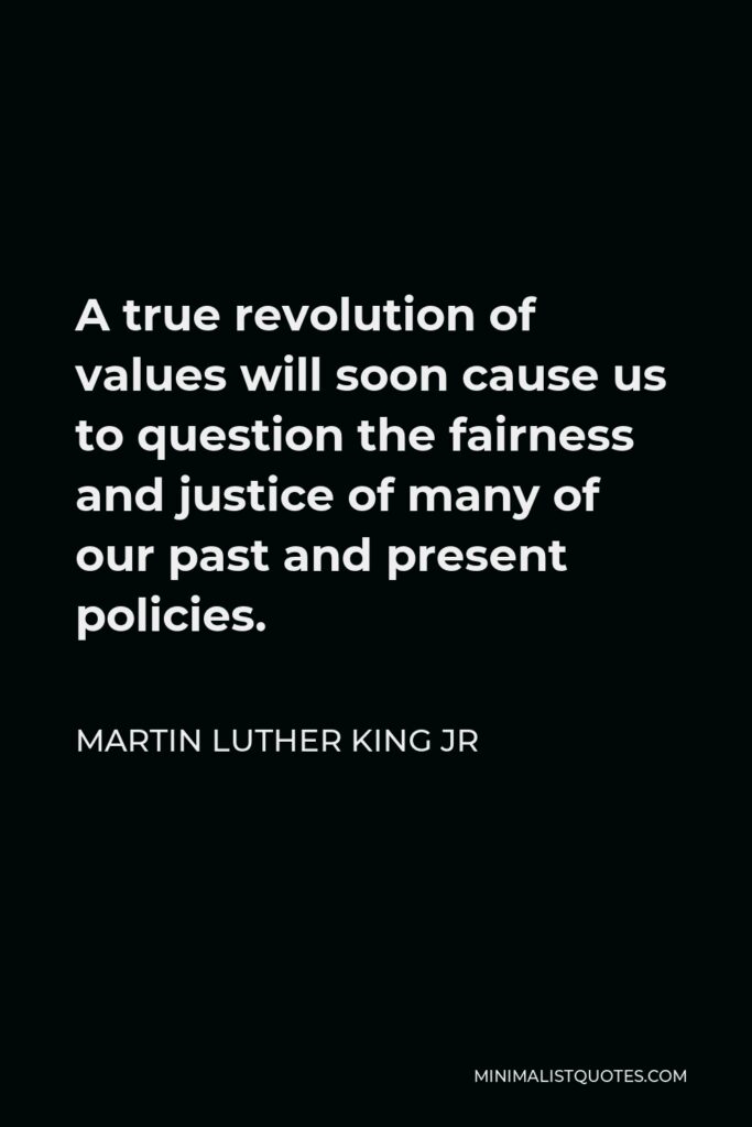 Martin Luther King Jr Quote: A true revolution of values will soon cause us to question the fairness and justice of many of our past and present policies.