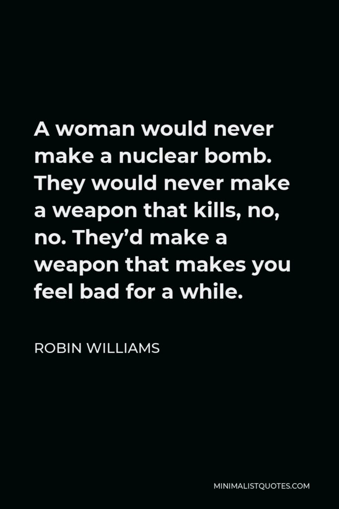 Robin Williams Quote - A woman would never make a nuclear bomb. They would never make a weapon that kills, no, no. They’d make a weapon that makes you feel bad for a while.