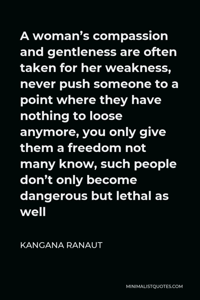 Kangana Ranaut Quote - A woman’s compassion and gentleness are often taken for her weakness, never push someone to a point where they have nothing to loose anymore, you only give them a freedom not many know, such people don’t only become dangerous but lethal as well