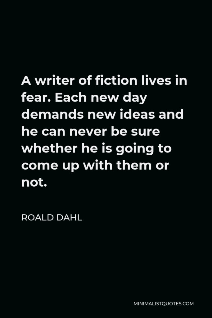 Roald Dahl Quote - A writer of fiction lives in fear. Each new day demands new ideas and he can never be sure whether he is going to come up with them or not.