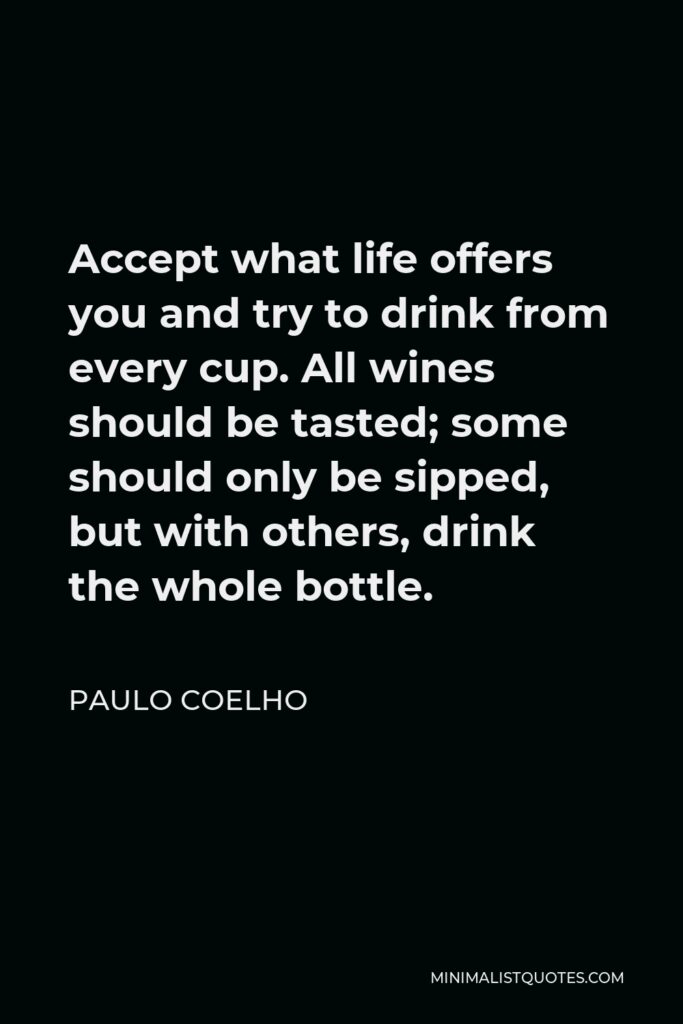 Paulo Coelho Quote - Accept what life offers you and try to drink from every cup. All wines should be tasted; some should only be sipped, but with others, drink the whole bottle.