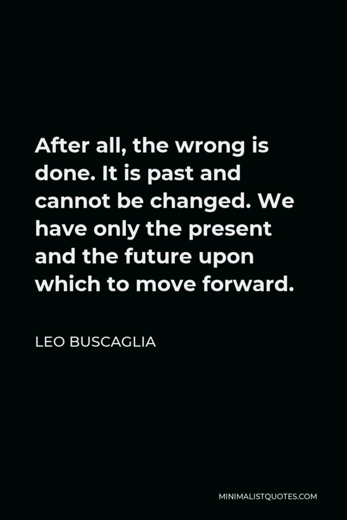 Leo Buscaglia Quote - After all, the wrong is done. It is past and cannot be changed. We have only the present and the future upon which to move forward.