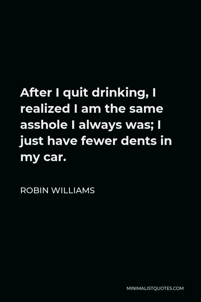 Robin Williams Quote - After I quit drinking, I realized I am the same asshole I always was; I just have fewer dents in my car.