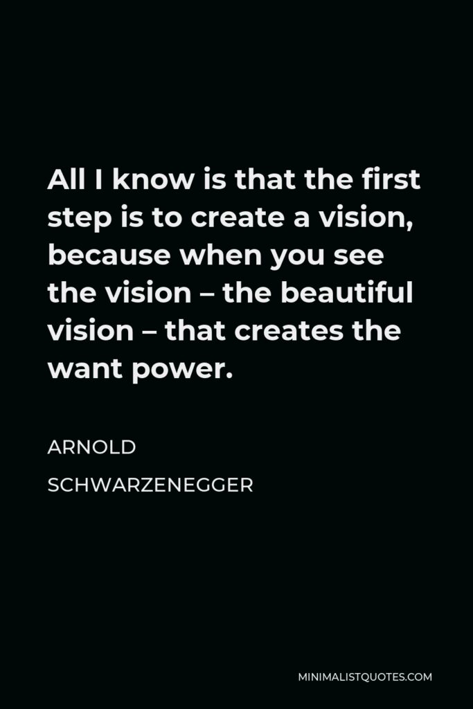 Arnold Schwarzenegger Quote - All I know is that the first step is to create a vision, because when you see the vision – the beautiful vision – that creates the want power.