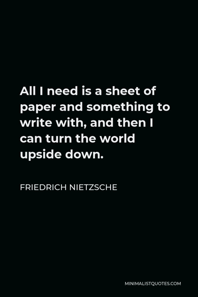 Friedrich Nietzsche Quote - All I need is a sheet of paper and something to write with, and then I can turn the world upside down.