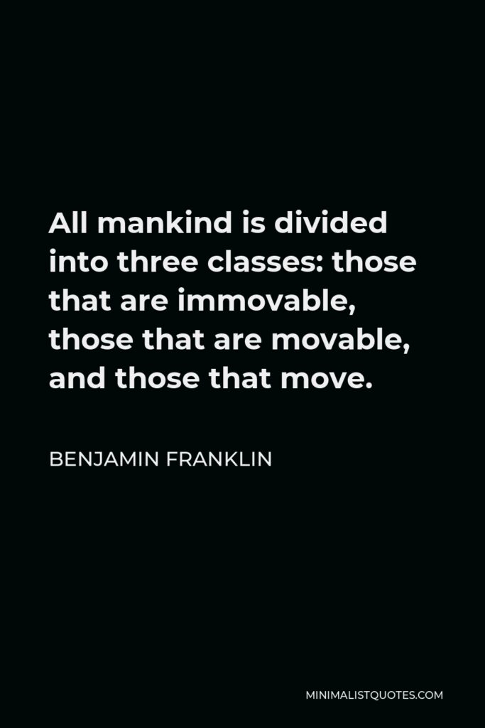 Benjamin Franklin Quote - All mankind is divided into three classes: those that are immovable, those that are movable, and those that move.