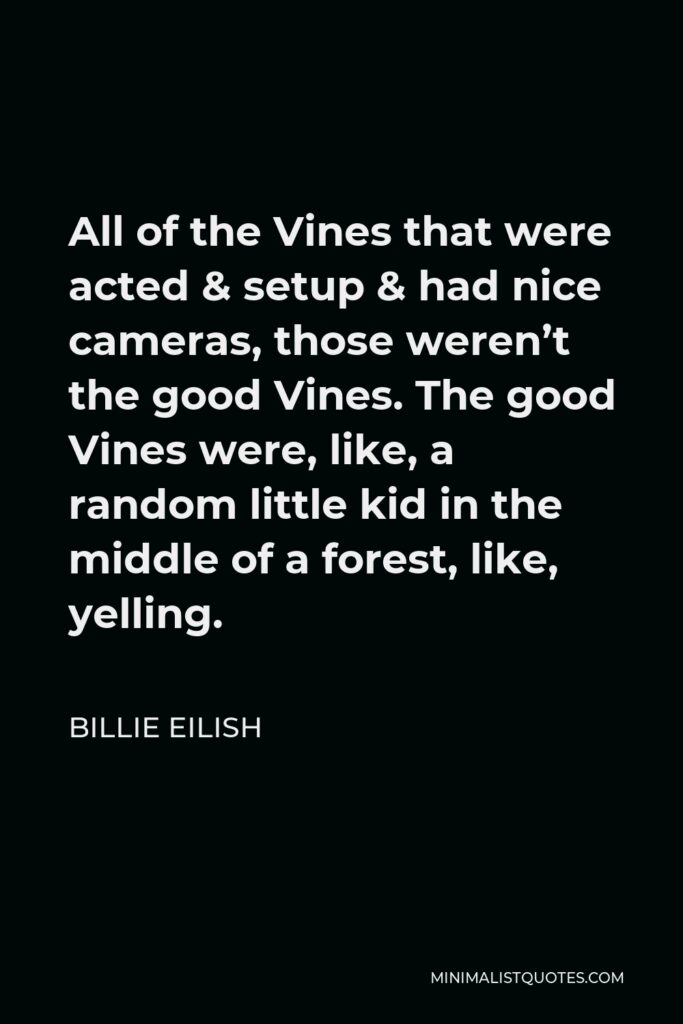 Billie Eilish Quote - All of the Vines that were acted & setup & had nice cameras, those weren’t the good Vines. The good Vines were, like, a random little kid in the middle of a forest, like, yelling.